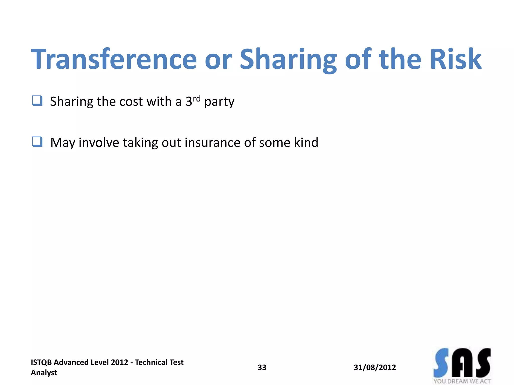 Transference or Sharing of the Risk
 Sharing the cost with a 3rd party
 May involve taking out insurance of some kind
31/08/2012
ISTQB Advanced Level 2012 - Technical Test
Analyst
33
 