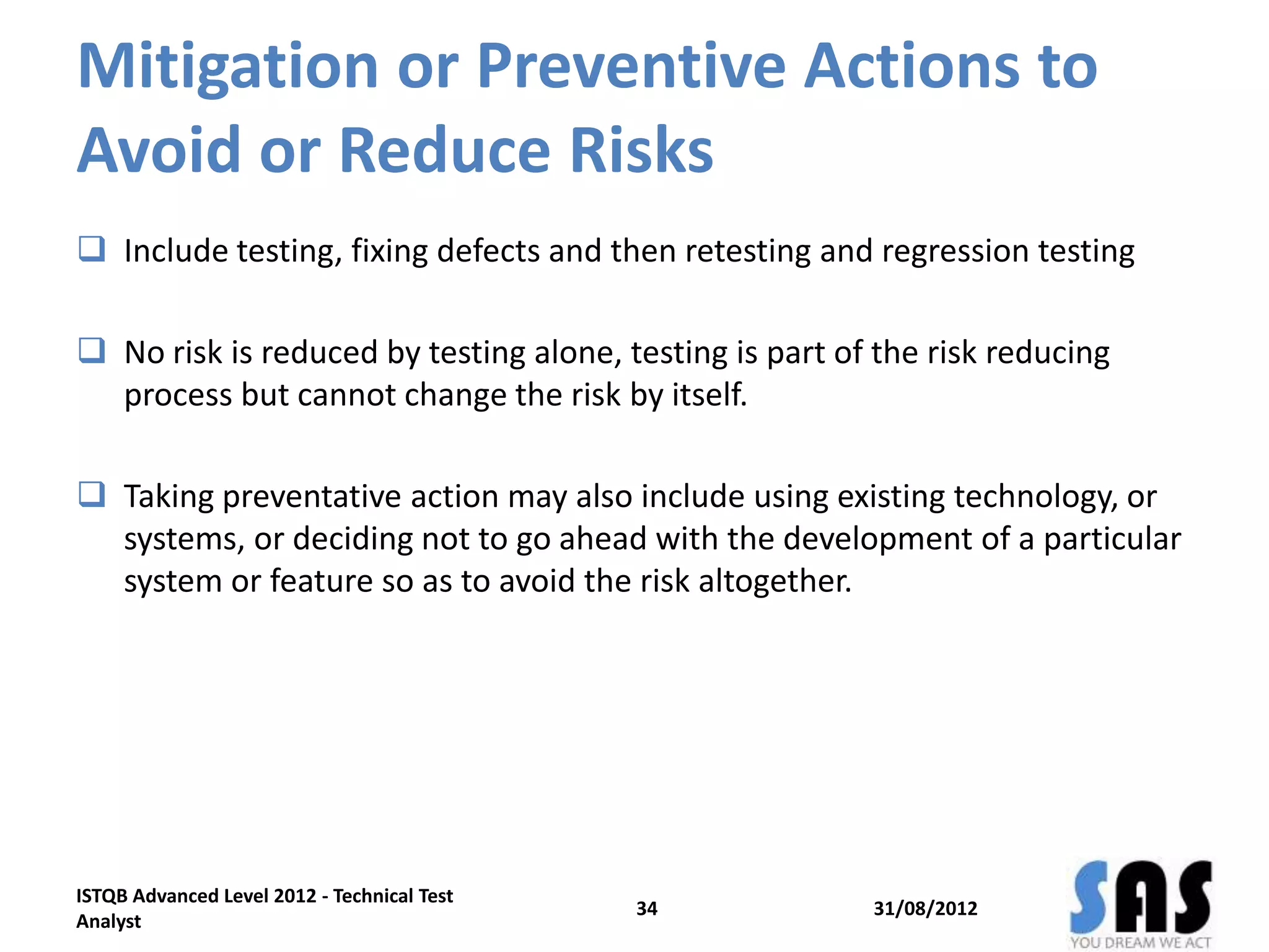 Mitigation or Preventive Actions to
Avoid or Reduce Risks
 Include testing, fixing defects and then retesting and regression testing
 No risk is reduced by testing alone, testing is part of the risk reducing
process but cannot change the risk by itself.
 Taking preventative action may also include using existing technology, or
systems, or deciding not to go ahead with the development of a particular
system or feature so as to avoid the risk altogether.
31/08/2012
ISTQB Advanced Level 2012 - Technical Test
Analyst
34
 