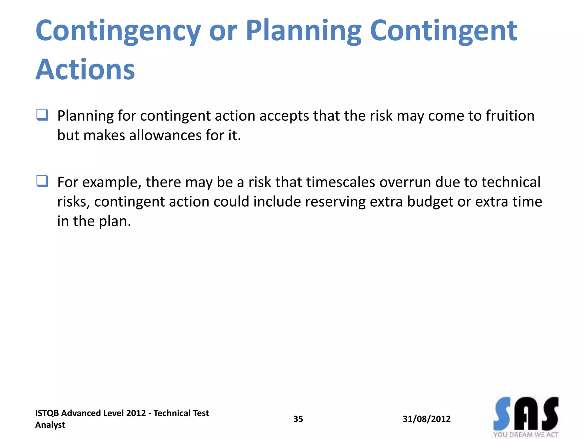 Contingency or Planning Contingent
Actions
 Planning for contingent action accepts that the risk may come to fruition
but makes allowances for it.
 For example, there may be a risk that timescales overrun due to technical
risks, contingent action could include reserving extra budget or extra time
in the plan.
31/08/2012
ISTQB Advanced Level 2012 - Technical Test
Analyst
35
 