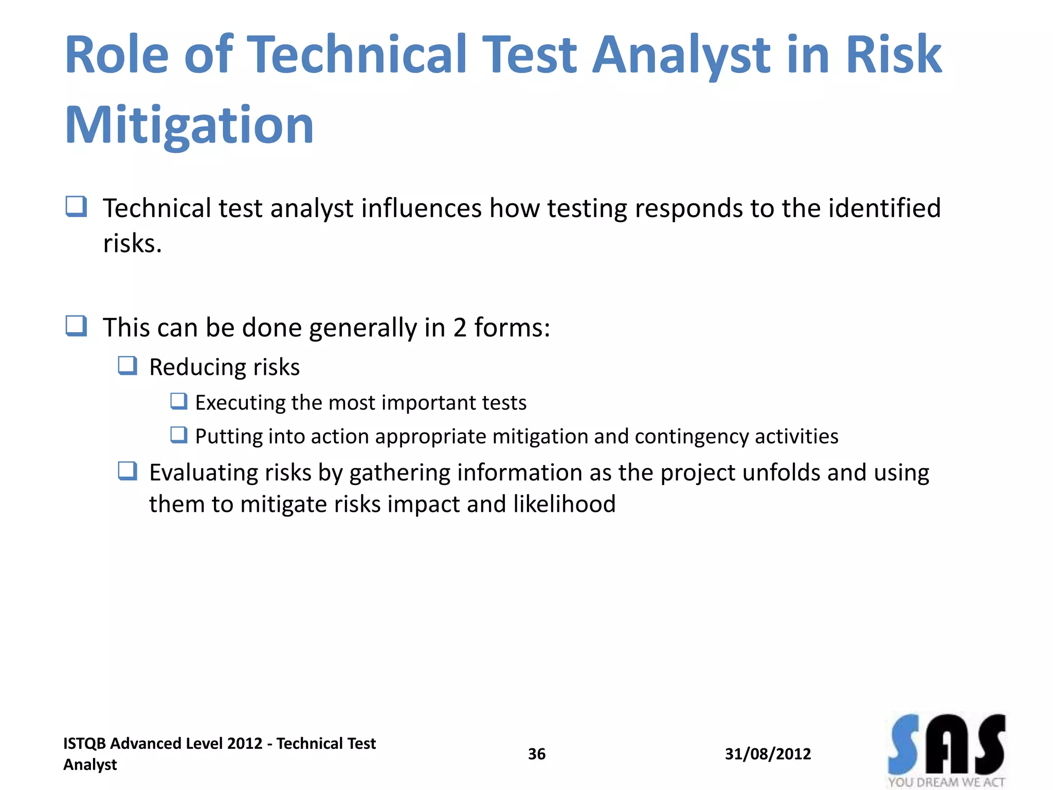 Role of Technical Test Analyst in Risk
Mitigation
 Technical test analyst influences how testing responds to the identified
risks.
 This can be done generally in 2 forms:
 Reducing risks
 Executing the most important tests
 Putting into action appropriate mitigation and contingency activities
 Evaluating risks by gathering information as the project unfolds and using
them to mitigate risks impact and likelihood
31/08/2012
ISTQB Advanced Level 2012 - Technical Test
Analyst
36
 