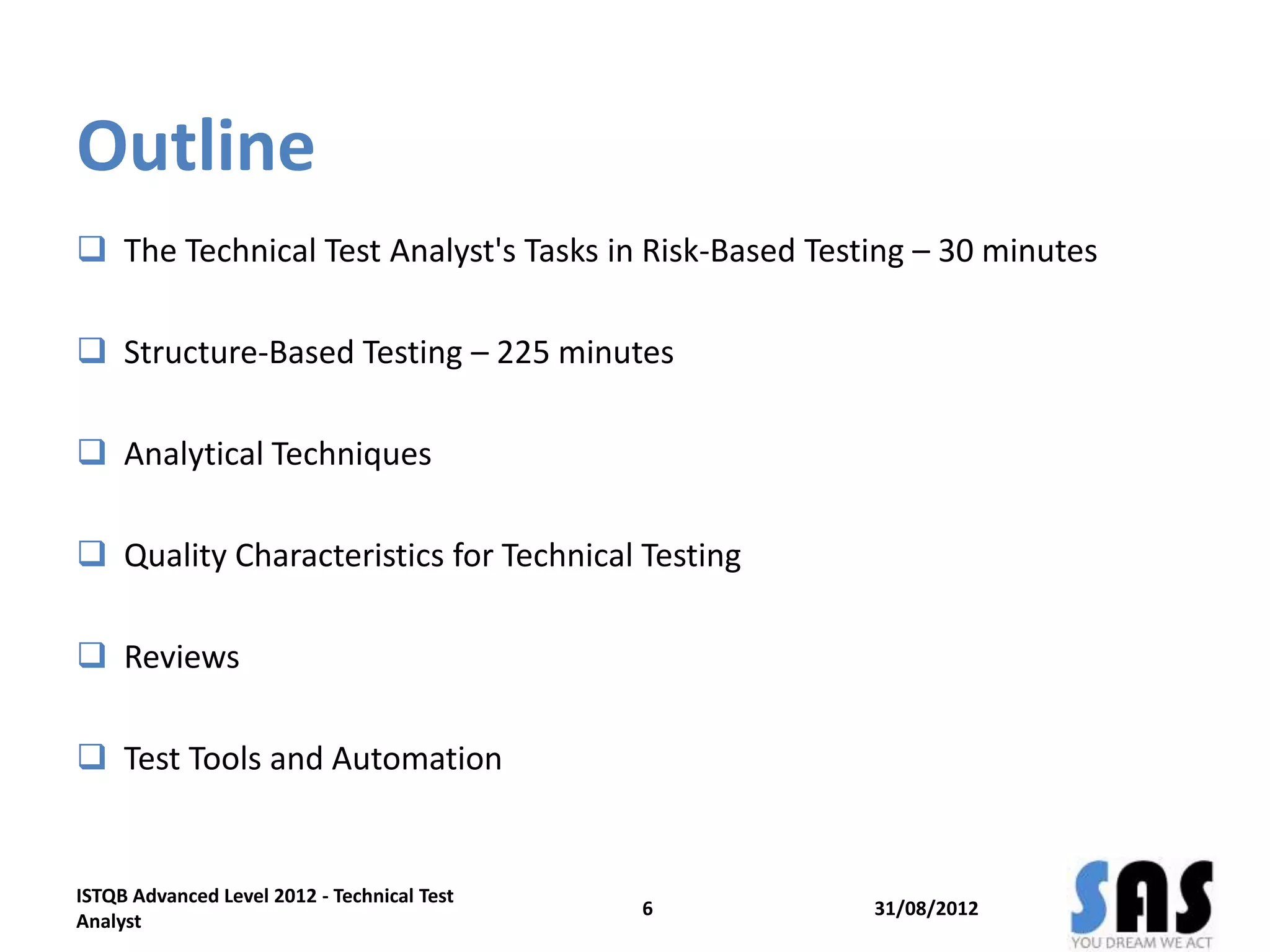 Outline
 The Technical Test Analyst's Tasks in Risk-Based Testing – 30 minutes
 Structure-Based Testing – 225 minutes
 Analytical Techniques
 Quality Characteristics for Technical Testing
 Reviews
 Test Tools and Automation
31/08/20126
ISTQB Advanced Level 2012 - Technical Test
Analyst
 