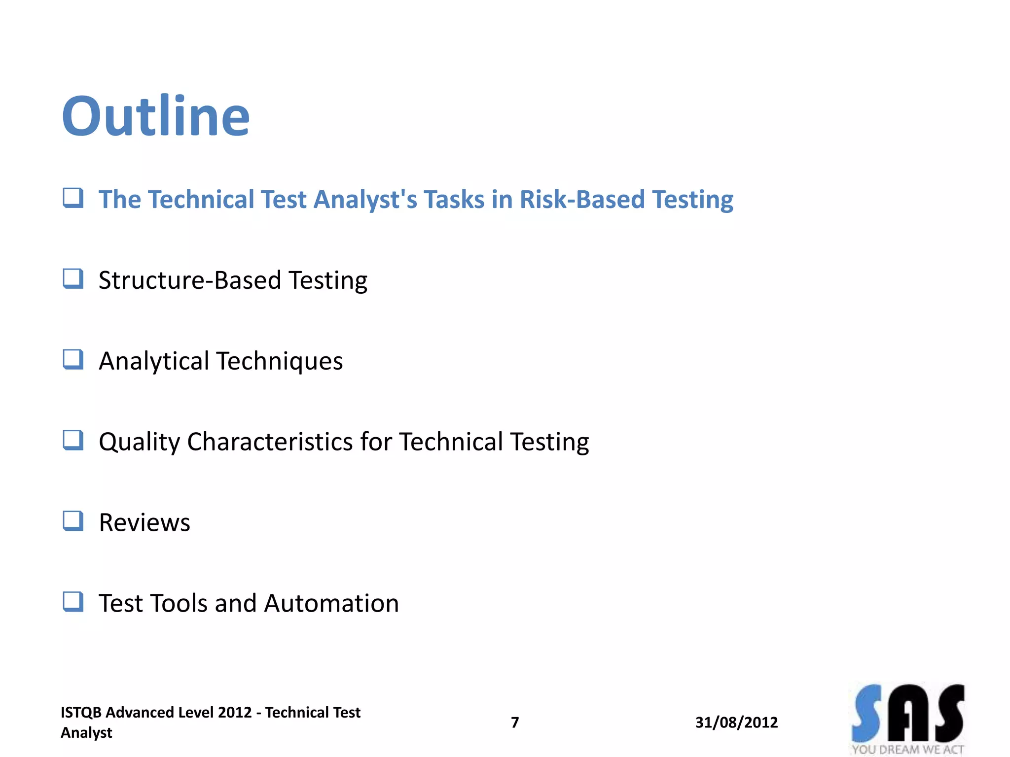 Outline
 The Technical Test Analyst's Tasks in Risk-Based Testing
 Structure-Based Testing
 Analytical Techniques
 Quality Characteristics for Technical Testing
 Reviews
 Test Tools and Automation
31/08/20127
ISTQB Advanced Level 2012 - Technical Test
Analyst
 