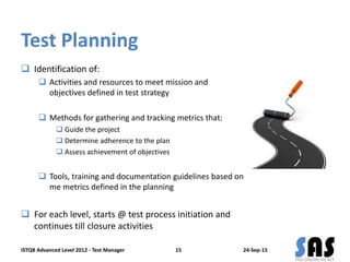 Test Planning
 Identification of:
 Activities and resources to meet mission and
objectives defined in test strategy
 Methods for gathering and tracking metrics that:
 Guide the project
 Determine adherence to the plan
 Assess achievement of objectives
 Tools, training and documentation guidelines based on
me metrics defined in the planning
 For each level, starts @ test process initiation and
continues till closure activities
24-Sep-15ISTQB Advanced Level 2012 - Test Manager 15
 