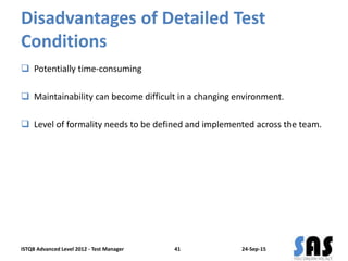 Disadvantages of Detailed Test
Conditions
 Potentially time-consuming
 Maintainability can become difficult in a changing environment.
 Level of formality needs to be defined and implemented across the team.
24-Sep-15ISTQB Advanced Level 2012 - Test Manager 41
 