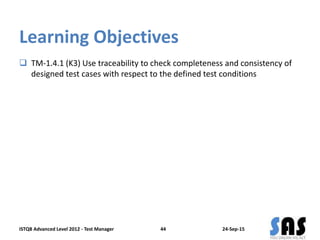 Learning Objectives
 TM-1.4.1 (K3) Use traceability to check completeness and consistency of
designed test cases with respect to the defined test conditions
24-Sep-15ISTQB Advanced Level 2012 - Test Manager 44
 