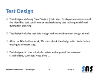 Test Design
 Test design = defining “how” to test (test cases) by stepwise elaboration of
the identified test conditions or test basis using test techniques defined
during test planning
 Test design includes test data design and test environment design as well.
 After the TA’s do their work, TM must check the design exit criteria before
moving to the next step.
 Test design exit criteria include review and approval from relevant
stakeholders, coverage, cost, time ...
24-Sep-15ISTQB Advanced Level 2012 - Test Manager 46
 