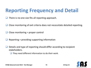 Reporting Frequency and Detail
 There is no one size fits all reporting approach.
 Close monitoring of exit criteria does not necessitate detailed reporting.
 Close monitoring = proper control
 Reporting = providing supporting information
 Details and type of reporting should differ according to recipient
stakeholders.
 They need different information to do their work.
24-Sep-15ISTQB Advanced Level 2012 - Test Manager 72
 