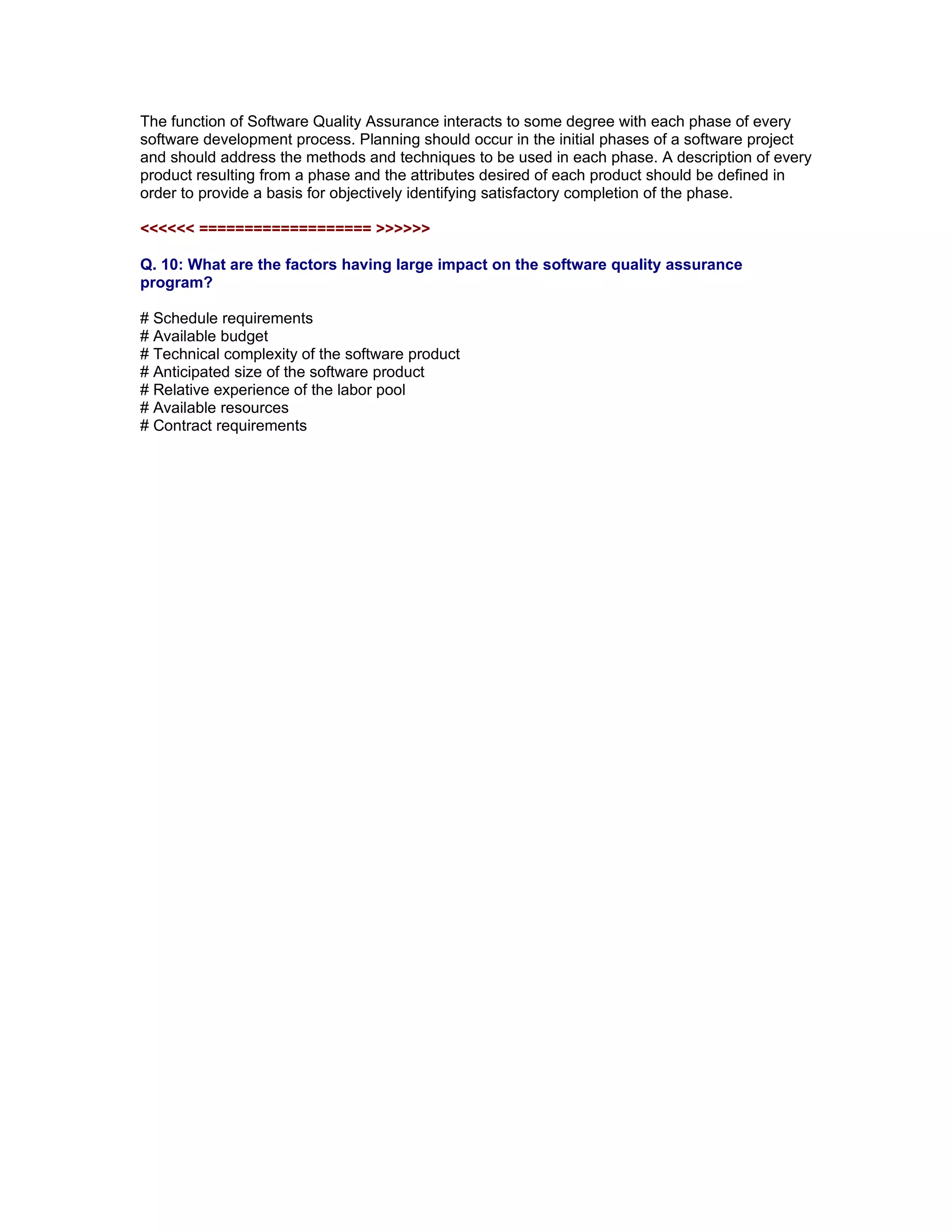 The function of Software Quality Assurance interacts to some degree with each phase of every
software development process. Planning should occur in the initial phases of a software project
and should address the methods and techniques to be used in each phase. A description of every
product resulting from a phase and the attributes desired of each product should be defined in
order to provide a basis for objectively identifying satisfactory completion of the phase.

<<<<<< =================== >>>>>>

Q. 10: What are the factors having large impact on the software quality assurance
program?

# Schedule requirements
# Available budget
# Technical complexity of the software product
# Anticipated size of the software product
# Relative experience of the labor pool
# Available resources
# Contract requirements


Read More articles on ISTQB CTAL Advanced Level Certifications at

http://www.softwaretestinggenius.com/categoryDetail.php?catId=166
 