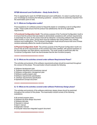 ISTQB Advanced Level Certification – Study Guide (Part 2)

Prior to appearing for exam for ISTQB Advanced Level certification, it is wise to quickly brush up
your knowledge by reviewing the following questions – answers that are extremely important from
the examination point of view.

Q. 11: What are Configuration audits?

Final acceptance of a software product is frequently based on completing a set of configuration
audits. These audits ensure that the product has satisfactorily met all of its applicable
requirements.

1) Functional Configuration Audit: The primary purpose of the Functional Configuration Audit is
to ensure that the product that was tested to demonstrate compliance with contract requirements
is essentially the same as the product that will be delivered. Conducting software tests frequently
takes months or even years, during which time the software item being tested may undergo
revisions and modifications. The Functional Configuration Audit should ensure that none of these
revisions adversely affects the results of previous tests.

2) Physical Configuration Audit: The primary purpose of the Physical Configuration Audit is to
ensure that all of the requirements of the contract have been satisfied, with special emphasis on
the documentation and data delivery requirements. This audit usually is performed after the
Functional Configuration Audit has demonstrated that the item functions properly.

<<<<<< =================== >>>>>>

Q. 12: What are the activities covered under software Requirements Phase?

The activities and products of the software requirements phase should be examined throughout
the conduct of this phase. This examination should evaluate the following:

# Software development plan
# Software standards and procedures manual
# Software configuration management plan
# Software quality program plan
# Software requirements specification
# Interface requirements specification
# Operational concept document

<<<<<< =================== >>>>>>

Q. 13: What are the activities covered under software Preliminary Design phase?

The activities and products of the software preliminary design phase should be examined
throughout the conduct of this phase. This examination should consist of the following
evaluations:

# All revised program plans
# Software top level design document
# Software test plan
# Operator’s manual
# User’s manual
# Diagnostic manual
# Computer resources integrated support document

<<<<<< =================== >>>>>>
 