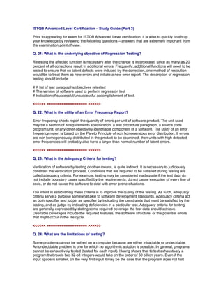 ISTQB Advanced Level Certification – Study Guide (Part 3)

Prior to appearing for exam for ISTQB Advanced Level certification, it is wise to quickly brush up
your knowledge by reviewing the following questions – answers that are extremely important from
the examination point of view.

Q. 21: What is the underlying objective of Regression Testing?

Retesting the affected function is necessary after the change is incorporated since as many as 20
percent of all corrections result in additional errors. Frequently, additional functions will need to be
tested to ensure that no latent defects were induced by the correction, one method of resolution
would be to treat them as new errors and initiate a new error report. The description of regression
testing should include:

# A list of test paragraphs/objectives retested
# The version of software used to perform regression test
# Indication of successful/unsuccessful accomplishment of test.

<<<<<< =================== >>>>>>

Q. 22: What is the utility of an Error Frequency Report?

Error frequency charts report the quantity of errors per unit of software product. The unit used
may be a section of a requirements specification, a test procedure paragraph, a source code
program unit, or any other objectively identifiable component of a software. The utility of an error
frequency report is based on the Pareto Principle of non homogeneous error distribution. If errors
are non homogeneously distributed in the product to be examined, then units with high detected
error frequencies will probably also have a larger than normal number of latent errors.

<<<<<< =================== >>>>>>

Q. 23: What is the Adequacy Criteria for testing?

Verification of software by testing or other means, is quite indirect. It is necessary to judiciously
constrain the verification process. Conditions that are required to be satisfied during testing are
called adequacy criteria. For example, testing may be considered inadequate if the test data do
not include boundary cases specified by the requirements, do not cause execution of every line of
code, or do not cause the software to deal with error-prone situations.

The intent in establishing these criteria is to improve the quality of the testing. As such, adequacy
criteria serve a purpose somewhat akin to software development standards. Adequacy criteria act
as both specifier and judge: as specifier by indicating the constraints that must be satisfied by the
testing, and as judge by indicating deficiencies in a particular test. Adequacy criteria for testing
are generally expressed by stating some required coverage the test data should achieve.
Desirable coverages include the required features, the software structure, or the potential errors
that might occur in the life cycle.

<<<<<< =================== >>>>>>

Q. 24: What are the limitations of testing?

Some problems cannot be solved on a computer because are either intractable or undecidable.
An undecidable problem is one for which no algorithmic solution is possible. In general, programs
cannot be exhaustively tested (tested for each input). Huang shows that to test exhaustively a
program that reads two 32-bit integers would take on the order of 50 billion years. Even if the
input space is smaller, on the very first input it may be the case that the program does not halt
 