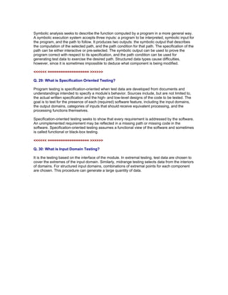Symbolic analysis seeks to describe the function computed by a program in a more general way.
A symbolic execution system accepts three inputs: a program to be interpreted, symbolic input for
the program, and the path to follow. It produces two outputs: the symbolic output that describes
the computation of the selected path, and the path condition for that path. The specification of the
path can be either interactive or pre-selected. The symbolic output can be used to prove the
program correct with respect to its specification, and the path condition can be used for
generating test data to exercise the desired path. Structured data types cause difficulties,
however, since it is sometimes impossible to deduce what component is being modified.

<<<<<< =================== >>>>>>

Q. 29: What is Specification Oriented Testing?

Program testing is specification-oriented when test data are developed from documents and
understandings intended to specify a module’s behavior. Sources include, but are not limited to,
the actual written specification and the high- and low-level designs of the code to be tested. The
goal is to test for the presence of each (required) software feature, including the input domains,
the output domains, categories of inputs that should receive equivalent processing, and the
processing functions themselves.

Specification-oriented testing seeks to show that every requirement is addressed by the software.
An unimplemented requirement may be reflected in a missing path or missing code in the
software. Specification-oriented testing assumes a functional view of the software and sometimes
is called functional or black-box testing.

<<<<<< =================== >>>>>>

Q. 30: What is Input Domain Testing?

It is the testing based on the interface of the module. In extremal testing, test data are
chosen to cover the extremes of the input domain. Similarly, midrange testing selects data
from the interiors of domains. For structured input domains, combinations of extremal points
for each component are chosen. This procedure can generate a large quantity of data.

Read More articles on ISTQB CTAL Advanced Level Certifications at

http://www.softwaretestinggenius.com/categoryDetail.php?catId=166
 