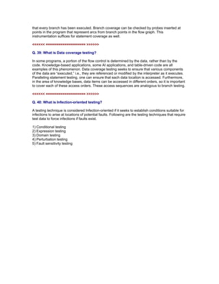 that every branch has been executed. Branch coverage can be checked by probes inserted at
points in the program that represent arcs from branch points in the flow graph. This
instrumentation suffices for statement coverage as well.

<<<<<< =================== >>>>>>

Q. 39: What is Data coverage testing?

In some programs, a portion of the flow control is determined by the data, rather than by the
code. Knowledge-based applications, some AI applications, and table-driven code are all
examples of this phenomenon. Data coverage testing seeks to ensure that various components
of the data are “executed,” i.e., they are referenced or modified by the interpreter as it executes.
Paralleling statement testing, one can ensure that each data location is accessed. Furthermore,
in the area of knowledge bases, data items can be accessed in different orders, so it is important
to cover each of these access orders. These access sequences are analogous to branch testing.

<<<<<< =================== >>>>>>

Q. 40: What is Infection-oriented testing?

A testing technique is considered Infection-oriented if it seeks to establish conditions suitable
for infections to arise at locations of potential faults. Following are the testing techniques that
require test data to force infections if faults exist.

1)   Conditional testing
2)   Expression testing
3)   Domain testing
4)   Perturbation testing
5)   Fault sensitivity testing

Read More articles on ISTQB CTAL Advanced Level Certifications at

http://www.softwaretestinggenius.com/categoryDetail.php?catId=166
 