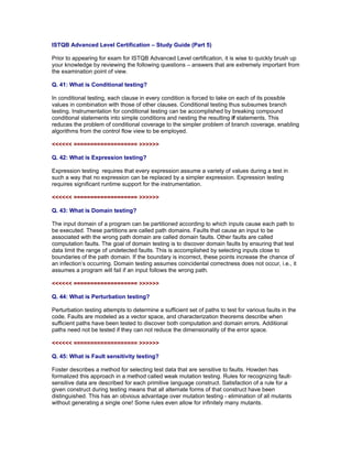 ISTQB Advanced Level Certification – Study Guide (Part 5)

Prior to appearing for exam for ISTQB Advanced Level certification, it is wise to quickly brush up
your knowledge by reviewing the following questions – answers that are extremely important from
the examination point of view.

Q. 41: What is Conditional testing?

In conditional testing, each clause in every condition is forced to take on each of its possible
values in combination with those of other clauses. Conditional testing thus subsumes branch
testing. Instrumentation for conditional testing can be accomplished by breaking compound
conditional statements into simple conditions and nesting the resulting if statements. This
reduces the problem of conditional coverage to the simpler problem of branch coverage, enabling
algorithms from the control flow view to be employed.

<<<<<< =================== >>>>>>

Q. 42: What is Expression testing?

Expression testing requires that every expression assume a variety of values during a test in
such a way that no expression can be replaced by a simpler expression. Expression testing
requires significant runtime support for the instrumentation.

<<<<<< =================== >>>>>>

Q. 43: What is Domain testing?

The input domain of a program can be partitioned according to which inputs cause each path to
be executed. These partitions are called path domains. Faults that cause an input to be
associated with the wrong path domain are called domain faults. Other faults are called
computation faults. The goal of domain testing is to discover domain faults by ensuring that test
data limit the range of undetected faults. This is accomplished by selecting inputs close to
boundaries of the path domain. If the boundary is incorrect, these points increase the chance of
an infection’s occurring. Domain testing assumes coincidental correctness does not occur, i.e., it
assumes a program will fail if an input follows the wrong path.

<<<<<< =================== >>>>>>

Q. 44: What is Perturbation testing?

Perturbation testing attempts to determine a sufficient set of paths to test for various faults in the
code. Faults are modeled as a vector space, and characterization theorems describe when
sufficient paths have been tested to discover both computation and domain errors. Additional
paths need not be tested if they can not reduce the dimensionality of the error space.

<<<<<< =================== >>>>>>

Q. 45: What is Fault sensitivity testing?

Foster describes a method for selecting test data that are sensitive to faults. Howden has
formalized this approach in a method called weak mutation testing. Rules for recognizing fault-
sensitive data are described for each primitive language construct. Satisfaction of a rule for a
given construct during testing means that all alternate forms of that construct have been
distinguished. This has an obvious advantage over mutation testing - elimination of all mutants
without generating a single one! Some rules even allow for infinitely many mutants.
 