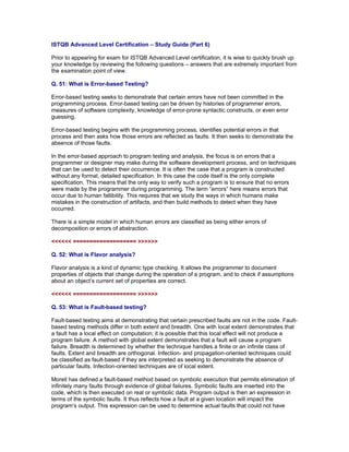 ISTQB Advanced Level Certification – Study Guide (Part 6)

Prior to appearing for exam for ISTQB Advanced Level certification, it is wise to quickly brush up
your knowledge by reviewing the following questions – answers that are extremely important from
the examination point of view.

Q. 51: What is Error-based Testing?

Error-based testing seeks to demonstrate that certain errors have not been committed in the
programming process. Error-based testing can be driven by histories of programmer errors,
measures of software complexity, knowledge of error-prone syntactic constructs, or even error
guessing.

Error-based testing begins with the programming process, identifies potential errors in that
process and then asks how those errors are reflected as faults. It then seeks to demonstrate the
absence of those faults.

In the error-based approach to program testing and analysis, the focus is on errors that a
programmer or designer may make during the software development process, and on techniques
that can be used to detect their occurrence. It is often the case that a program is constructed
without any formal, detailed specification. In this case the code itself is the only complete
specification. This means that the only way to verify such a program is to ensure that no errors
were made by the programmer during programming. The term “errors” here means errors that
occur due to human fallibility. This requires that we study the ways in which humans make
mistakes in the construction of artifacts, and then build methods to detect when they have
occurred.

There is a simple model in which human errors are classified as being either errors of
decomposition or errors of abstraction.

<<<<<< =================== >>>>>>

Q. 52: What is Flavor analysis?

Flavor analysis is a kind of dynamic type checking. It allows the programmer to document
properties of objects that change during the operation of a program, and to check if assumptions
about an object’s current set of properties are correct.

<<<<<< =================== >>>>>>

Q. 53: What is Fault-based testing?

Fault-based testing aims at demonstrating that certain prescribed faults are not in the code. Fault-
based testing methods differ in both extent and breadth. One with local extent demonstrates that
a fault has a local effect on computation; it is possible that this local effect will not produce a
program failure. A method with global extent demonstrates that a fault will cause a program
failure. Breadth is determined by whether the technique handles a finite or an infinite class of
faults. Extent and breadth are orthogonal. Infection- and propagation-oriented techniques could
be classified as fault-based if they are interpreted as seeking to demonstrate the absence of
particular faults. Infection-oriented techniques are of local extent.

Morell has defined a fault-based method based on symbolic execution that permits elimination of
infinitely many faults through evidence of global failures. Symbolic faults are inserted into the
code, which is then executed on real or symbolic data. Program output is then an expression in
terms of the symbolic faults. It thus reflects how a fault at a given location will impact the
program’s output. This expression can be used to determine actual faults that could not have
 