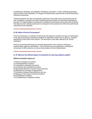 completeness, feasibility, and testability. Prototyping, simulation, or other modeling approaches
may be used to insure feasibility. For designs, the performance requirements must be allocated to
individual components.

These components can then be analyzed to determine if the performance requirements can be
met. Prototyping, simulation and other modeling approaches again are techniques applicable to
this task. For implementations a performance analysis can take place during each level of testing.
Test data must be carefully constructed to correspond to the scenarios for which the performance
requirements were specified.

<<<<<< =================== >>>>>>

Q. 69: What is Proof of Correctness?

Proof of correctness is a collection of techniques that apply the formality and rigor of mathematics
to the task of proving the consistency between an algorithmic solution and a rigorous, complete
specification of the intent of the solution. This technique is also often referred to as “formal
verification.”

Proof of correctness techniques are normally represented in the context of verifying an
implementation against a specification. The techniques are also applicable in verifying the
correctness of other products, as long as they possess a formal representation.

<<<<<< =================== >>>>>>

Q. 70: What are the different types of evaluations for assuring software quality?

Different evaluation types are:

1) Internal consistency of product
2) Understandability of product
3) Traceability to indicated documents
4) Consistency with indicated documents
5) Appropriate allocation of sizing, timing resources
6) Adequate test coverage of requirements
7) Consistency between data definitions and use
8) Adequacy of test cases and test procedures
9) Completeness of testing
10) Completeness of regression testing

Read More articles on ISTQB CTAL Advanced Level Certifications at

http://www.softwaretestinggenius.com/categoryDetail.php?catId=166
 