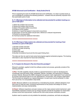 ISTQB Advanced Level Certification – Study Guide (Part 8)

Prior to appearing for exam for ISTQB Advanced Level certification, it is wise to quickly brush up
your knowledge by reviewing the following questions – answers that are extremely important from
the examination point of view.

Q. 71: What type of information to be collected and documented for problem tracking as a
part of V&V plan?

1) When the problem had occurred
2) Where the problem had occurred
3) State of the system before occurrence
4) Evidence of the problem
5) Actions or inputs that appear to have led to occurrence
6) Description of how the system should work; reference to relevant requirements
7) Priority for solving problem
8) Technical contact for additional information

<<<<<< =================== >>>>>>

Q. 72: What type of data needs to be collected and documented for tracking of test
activities as a part of V&V plan?

1) Number of tests executed
2) Number of tests remaining
3) Time used
4) Resources used
5) Number of problems found and the time spent finding them

This data can then be used to track actual test progress against scheduled progress. The tracking
information is also important for future test scheduling.

<<<<<< =================== >>>>>>

Q. 73: Explain the Shewart’s Plan-Act-Check-Do paradigm?

Shewart’s paradigm, applied to both the software product and process, generally consists of the
following activities:

1) Plan: The SEI capability maturity model is a general framework or plan for developing five
increasingly improved levels (initial, repeatable, defined, managed, and optimizing) of software
process maturity. Because the CMM is designed to be generic, each organization must customize
its process improvement plan for its own application(s), environment, and company organization.
The five levels are designed as a logical progression, so each level must be achieved, in order,
from one to five. It is not possible to skip levels.

2) Act: Because software is not produced by a manufacturing process, software designers must
both strive to meet the users’ functional requirements for the product and design for correct
implementation and easy maintainability.

3) Check: Software inspections and peer reviews are the major product control mechanism used.
Quantifiable inspections results such as change requests provide the foundation for measurable
process control and improvement. Audits are the most usual process verification process.

Auditors need to examine not only whether the standards, procedures, and tools are adequate,
 