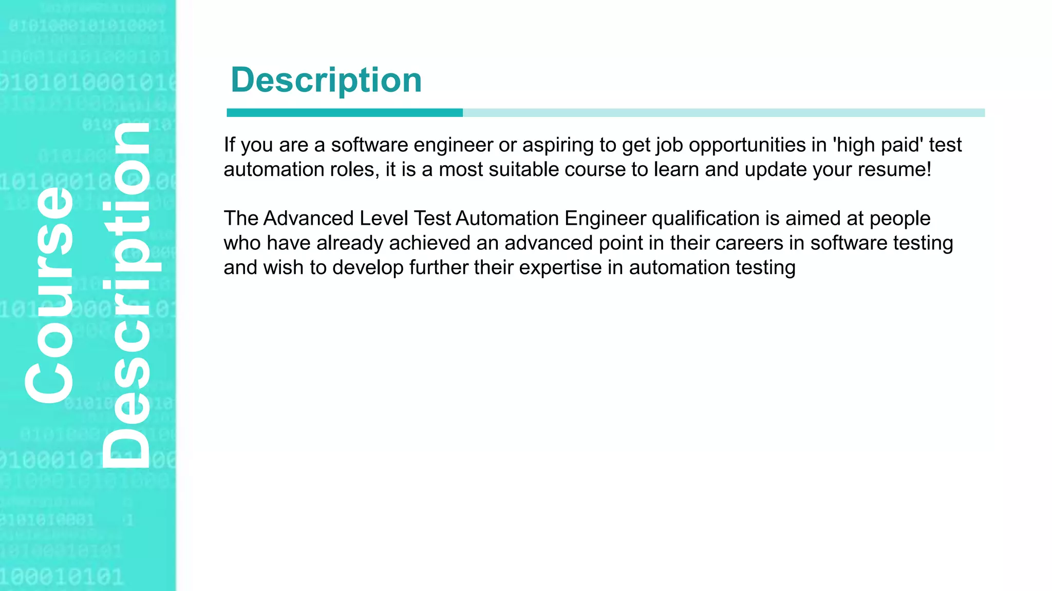 Agenda Style
Course
Description If you are a software engineer or aspiring to get job opportunities in 'high paid' test
automation roles, it is a most suitable course to learn and update your resume!
The Advanced Level Test Automation Engineer qualification is aimed at people
who have already achieved an advanced point in their careers in software testing
and wish to develop further their expertise in automation testing
Description
 