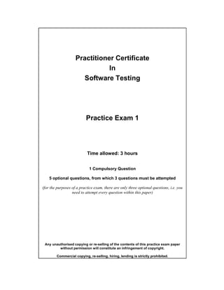 Practitioner Certificate
                               In
                      Software Testing




                           Practice Exam 1




                           Time allowed: 3 hours


                             1 Compulsory Question

    5 optional questions, from which 3 questions must be attempted

(for the purposes of a practice exam, there are only three optional questions, i.e. you
                  need to attempt every question within this paper)




 Any unauthorised copying or re-selling of the contents of this practice exam paper
         without permission will constitute an infringement of copyright.

        Commercial copying, re-selling, hiring, lending is strictly prohibited.
 
