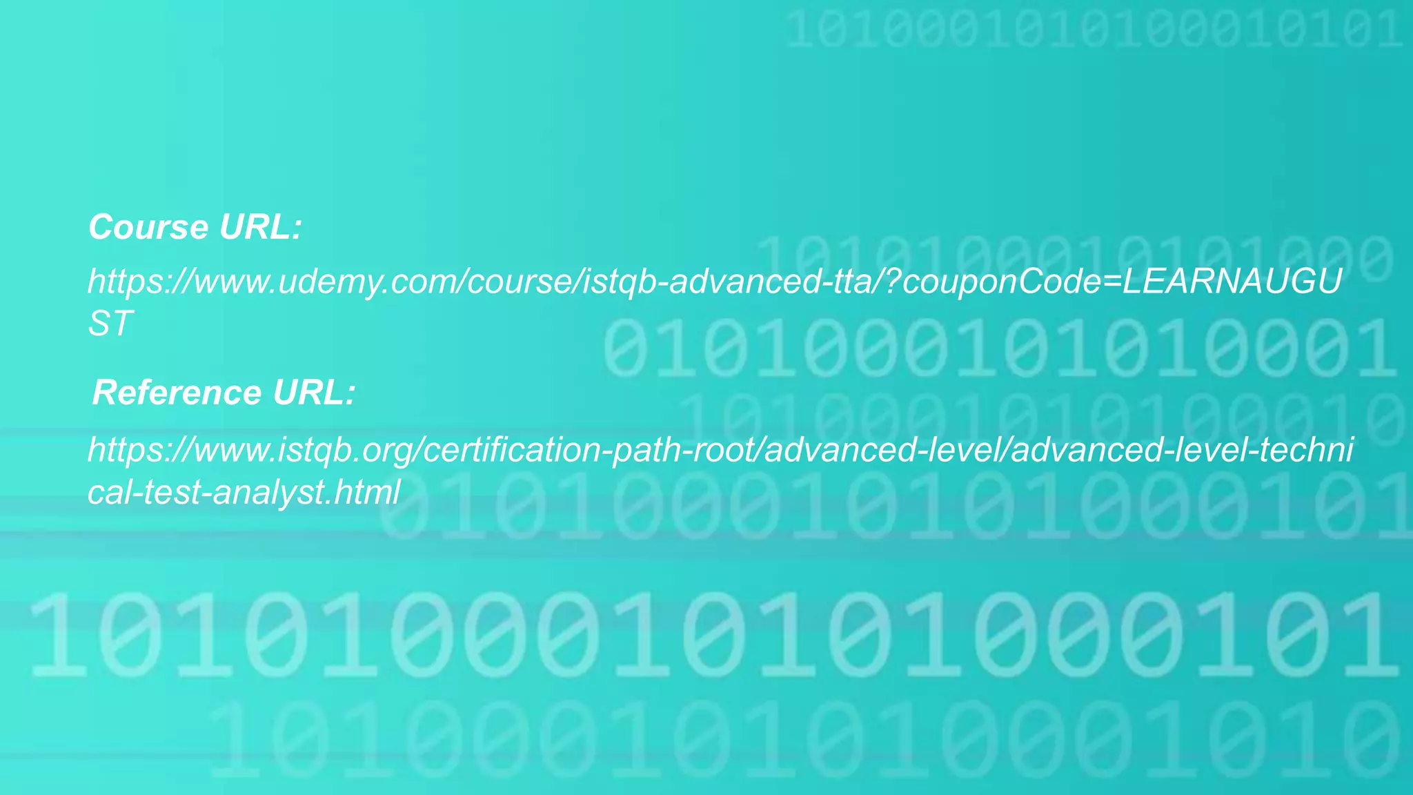 Course URL:
https://www.istqb.org/certification-path-root/advanced-level/advanced-level-techni
cal-test-analyst.html
https://www.udemy.com/course/istqb-advanced-tta/?couponCode=LEARNAUGU
ST
Reference URL:
 