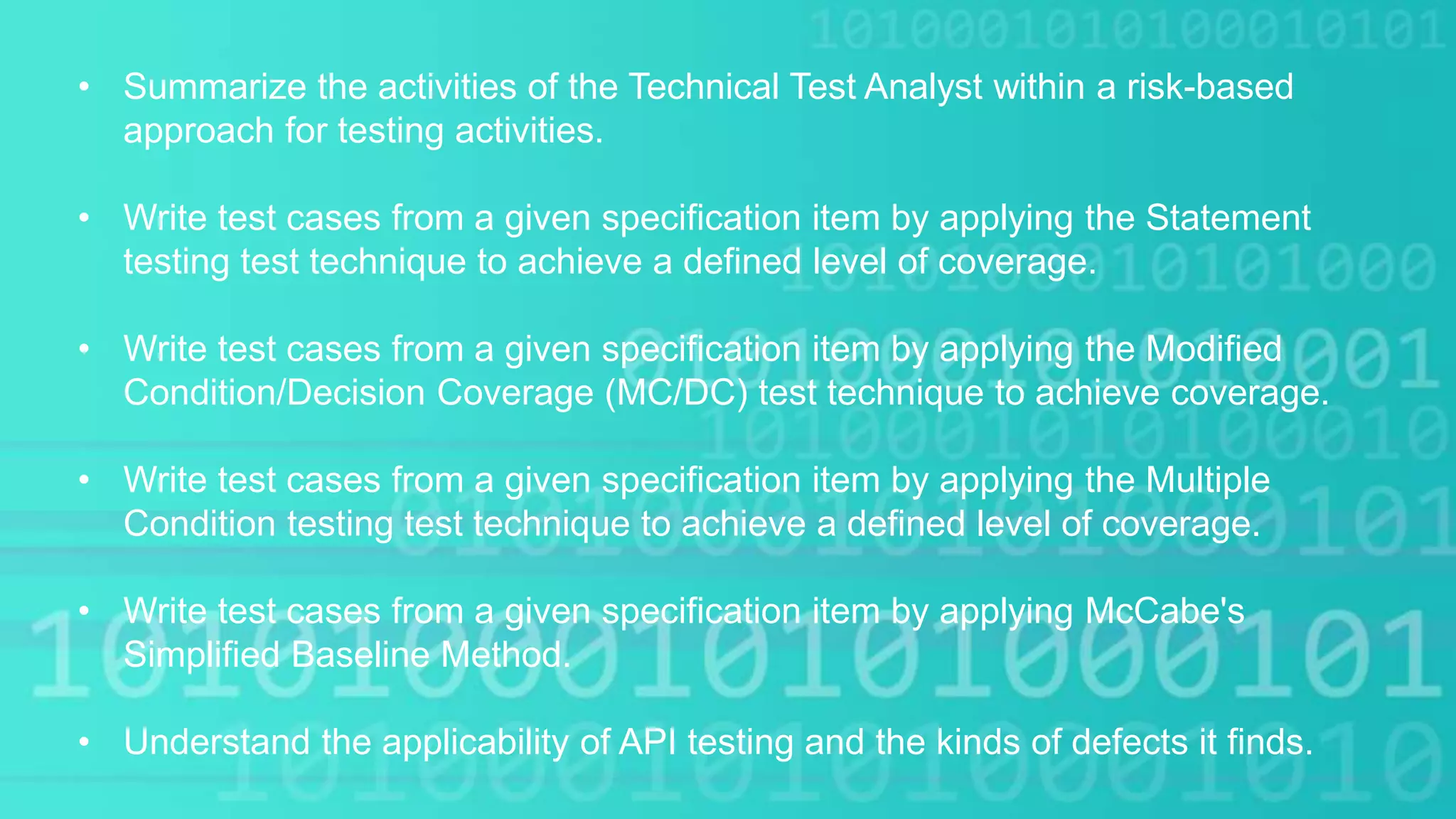 • Summarize the activities of the Technical Test Analyst within a risk-based
approach for testing activities.
• Write test cases from a given specification item by applying the Statement
testing test technique to achieve a defined level of coverage.
• Write test cases from a given specification item by applying the Modified
Condition/Decision Coverage (MC/DC) test technique to achieve coverage.
• Write test cases from a given specification item by applying the Multiple
Condition testing test technique to achieve a defined level of coverage.
• Write test cases from a given specification item by applying McCabe's
Simplified Baseline Method.
• Understand the applicability of API testing and the kinds of defects it finds.
 