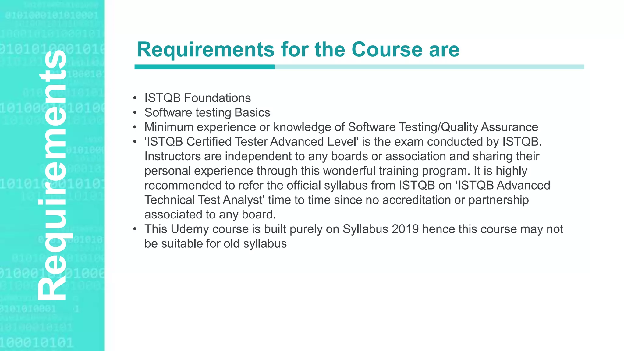 Agenda StyleRequirements
• ISTQB Foundations
• Software testing Basics
• Minimum experience or knowledge of Software Testing/Quality Assurance
• 'ISTQB Certified Tester Advanced Level' is the exam conducted by ISTQB.
Instructors are independent to any boards or association and sharing their
personal experience through this wonderful training program. It is highly
recommended to refer the official syllabus from ISTQB on 'ISTQB Advanced
Technical Test Analyst' time to time since no accreditation or partnership
associated to any board.
• This Udemy course is built purely on Syllabus 2019 hence this course may not
be suitable for old syllabus
Requirements for the Course are
 
