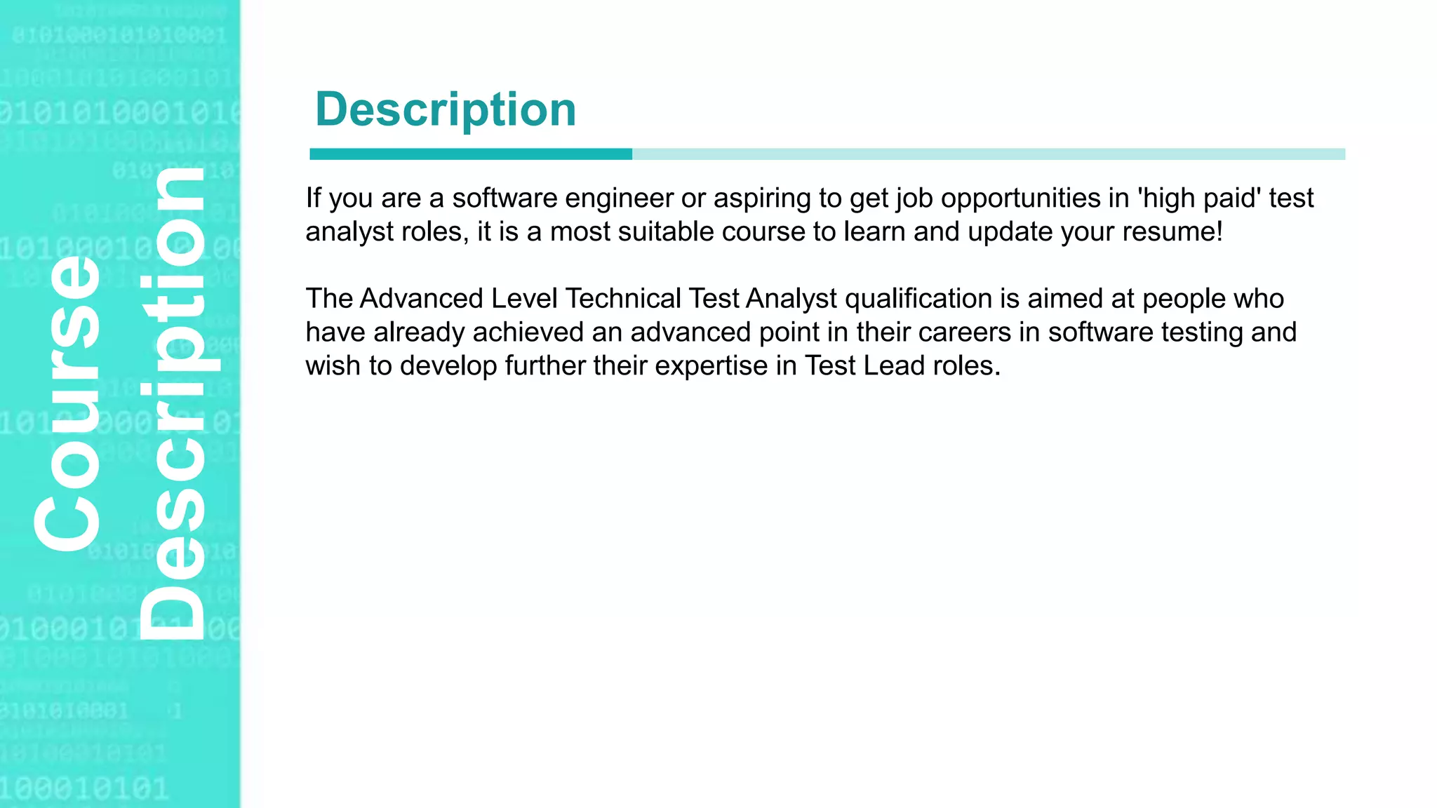 Agenda Style
Course
Description If you are a software engineer or aspiring to get job opportunities in 'high paid' test
analyst roles, it is a most suitable course to learn and update your resume!
The Advanced Level Technical Test Analyst qualification is aimed at people who
have already achieved an advanced point in their careers in software testing and
wish to develop further their expertise in Test Lead roles.
Description
 