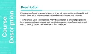 Agenda Style
Course
Description If you are a software engineer or aspiring to get job opportunities in 'high paid' test
analyst roles, it is a most suitable course to learn and update your resume!
The Advanced Level Technical Test Analyst qualification is aimed at people who
have already achieved an advanced point in their careers in software testing and
wish to develop further their expertise in Test Lead roles.
Description
 