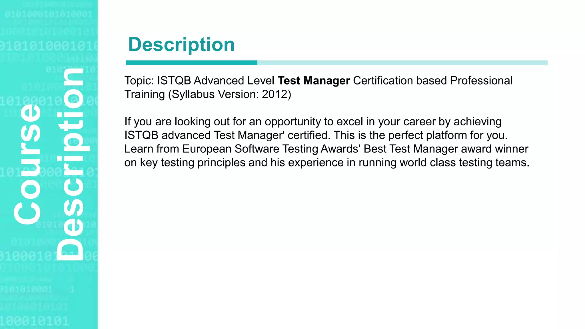 Agenda Style
Course
Description Topic: ISTQB Advanced Level Test Manager Certification based Professional
Training (Syllabus Version: 2012)
If you are looking out for an opportunity to excel in your career by achieving
ISTQB advanced Test Manager' certified. This is the perfect platform for you.
Learn from European Software Testing Awards' Best Test Manager award winner
on key testing principles and his experience in running world class testing teams.
Description