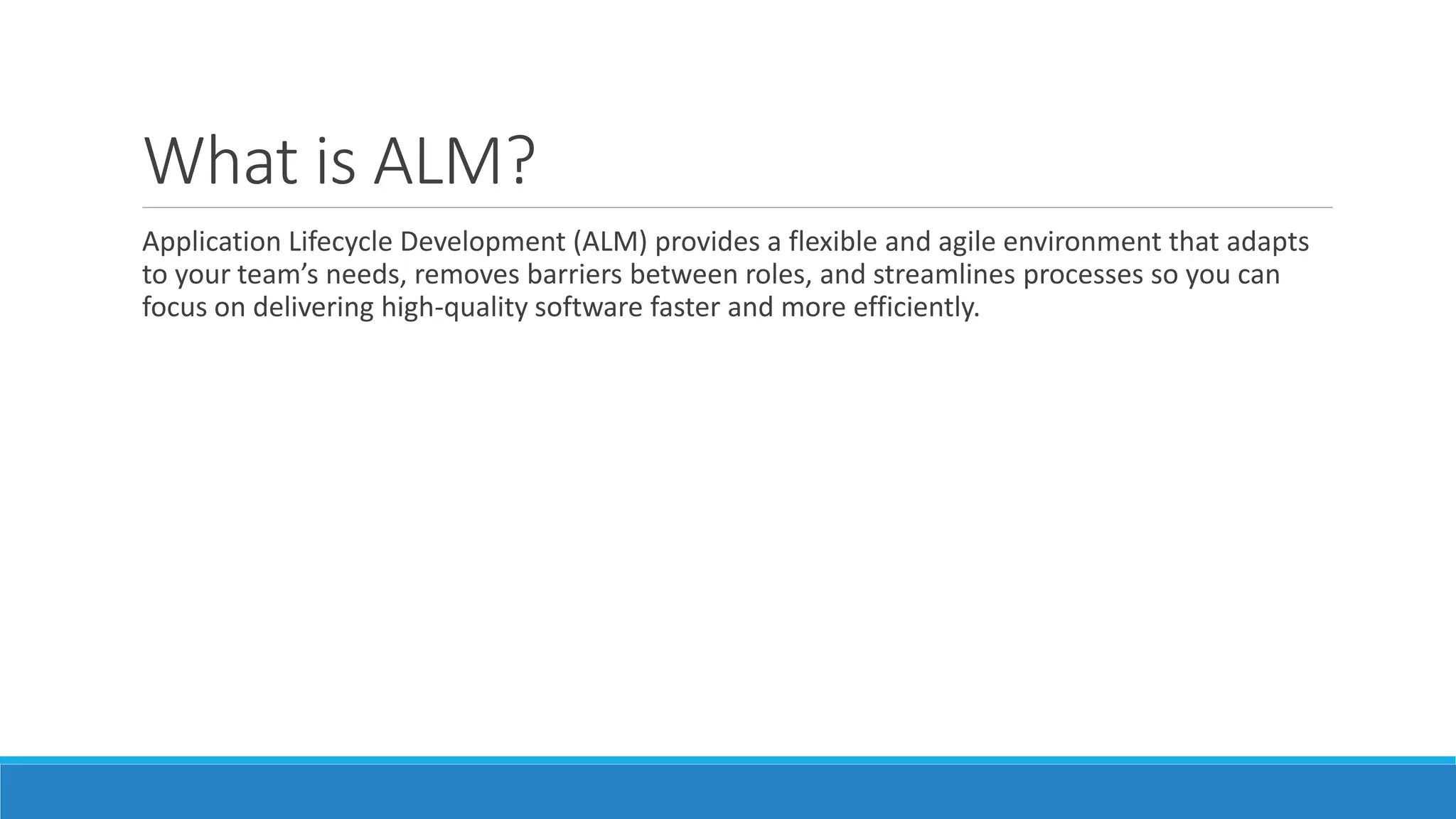 What is ALM?
Application Lifecycle Development (ALM) provides a flexible and agile environment that adapts
to your team’s needs, removes barriers between roles, and streamlines processes so you can
focus on delivering high-quality software faster and more efficiently.
 