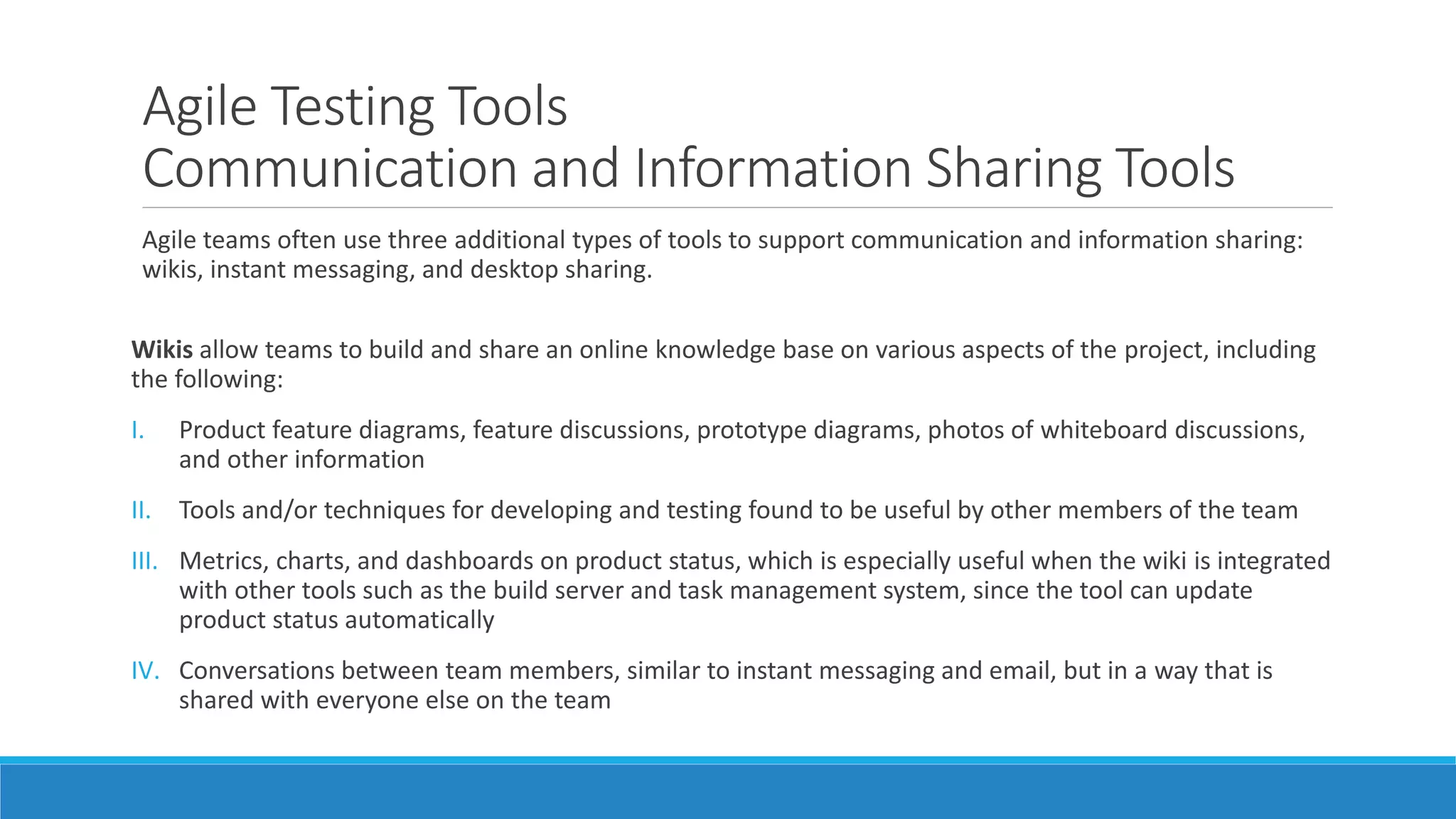 Agile Testing Tools
Communication and Information Sharing Tools
Agile teams often use three additional types of tools to support communication and information sharing:
wikis, instant messaging, and desktop sharing.
Wikis allow teams to build and share an online knowledge base on various aspects of the project, including
the following:
I. Product feature diagrams, feature discussions, prototype diagrams, photos of whiteboard discussions,
and other information
II. Tools and/or techniques for developing and testing found to be useful by other members of the team
III. Metrics, charts, and dashboards on product status, which is especially useful when the wiki is integrated
with other tools such as the build server and task management system, since the tool can update
product status automatically
IV. Conversations between team members, similar to instant messaging and email, but in a way that is
shared with everyone else on the team
 