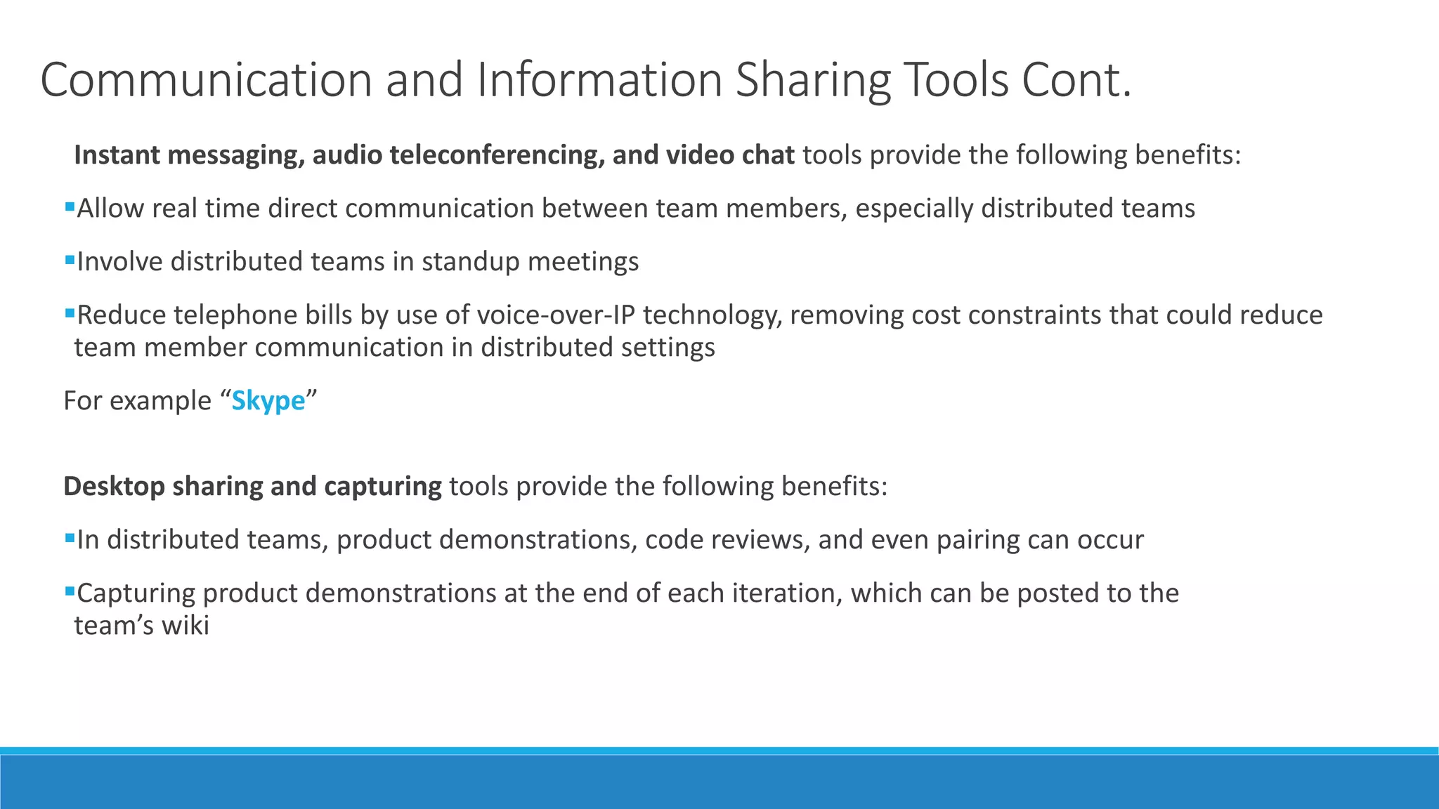 Communication and Information Sharing Tools Cont.
Instant messaging, audio teleconferencing, and video chat tools provide the following benefits:
Allow real time direct communication between team members, especially distributed teams
Involve distributed teams in standup meetings
Reduce telephone bills by use of voice-over-IP technology, removing cost constraints that could reduce
team member communication in distributed settings
For example “Skype”
Desktop sharing and capturing tools provide the following benefits:
In distributed teams, product demonstrations, code reviews, and even pairing can occur
Capturing product demonstrations at the end of each iteration, which can be posted to the
team’s wiki
 