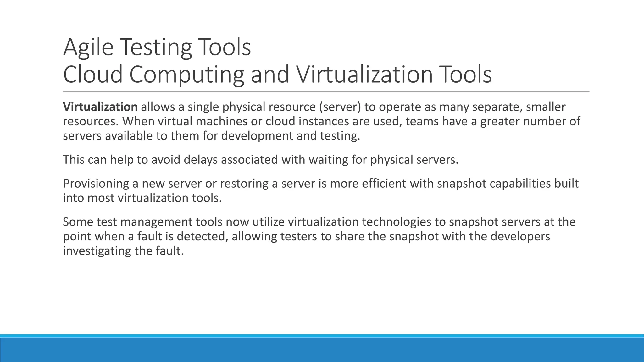 Agile Testing Tools
Cloud Computing and Virtualization Tools
Virtualization allows a single physical resource (server) to operate as many separate, smaller
resources. When virtual machines or cloud instances are used, teams have a greater number of
servers available to them for development and testing.
This can help to avoid delays associated with waiting for physical servers.
Provisioning a new server or restoring a server is more efficient with snapshot capabilities built
into most virtualization tools.
Some test management tools now utilize virtualization technologies to snapshot servers at the
point when a fault is detected, allowing testers to share the snapshot with the developers
investigating the fault.
 