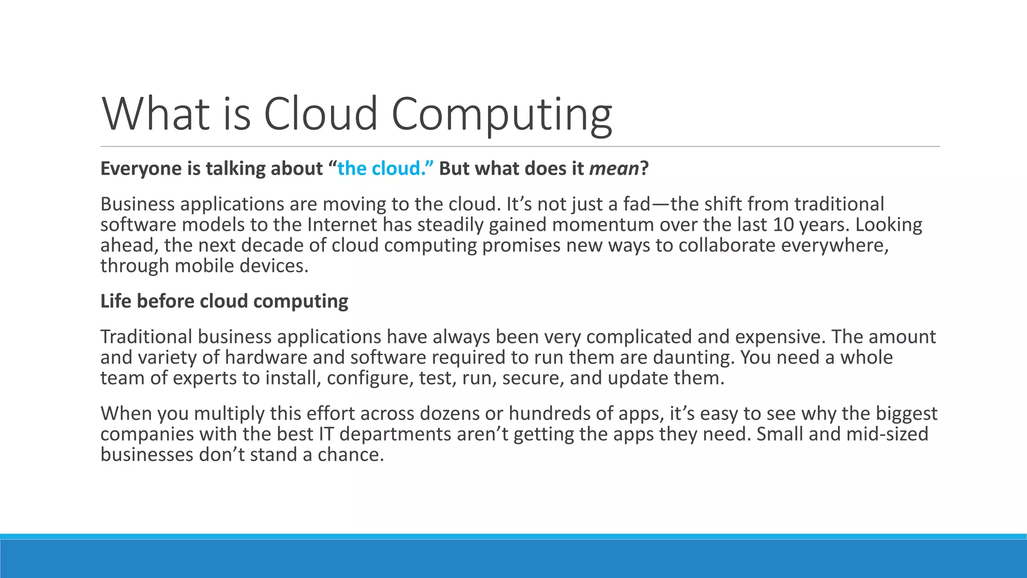 What is Cloud Computing
Everyone is talking about “the cloud.” But what does it mean?
Business applications are moving to the cloud. It’s not just a fad—the shift from traditional
software models to the Internet has steadily gained momentum over the last 10 years. Looking
ahead, the next decade of cloud computing promises new ways to collaborate everywhere,
through mobile devices.
Life before cloud computing
Traditional business applications have always been very complicated and expensive. The amount
and variety of hardware and software required to run them are daunting. You need a whole
team of experts to install, configure, test, run, secure, and update them.
When you multiply this effort across dozens or hundreds of apps, it’s easy to see why the biggest
companies with the best IT departments aren’t getting the apps they need. Small and mid-sized
businesses don’t stand a chance.
 