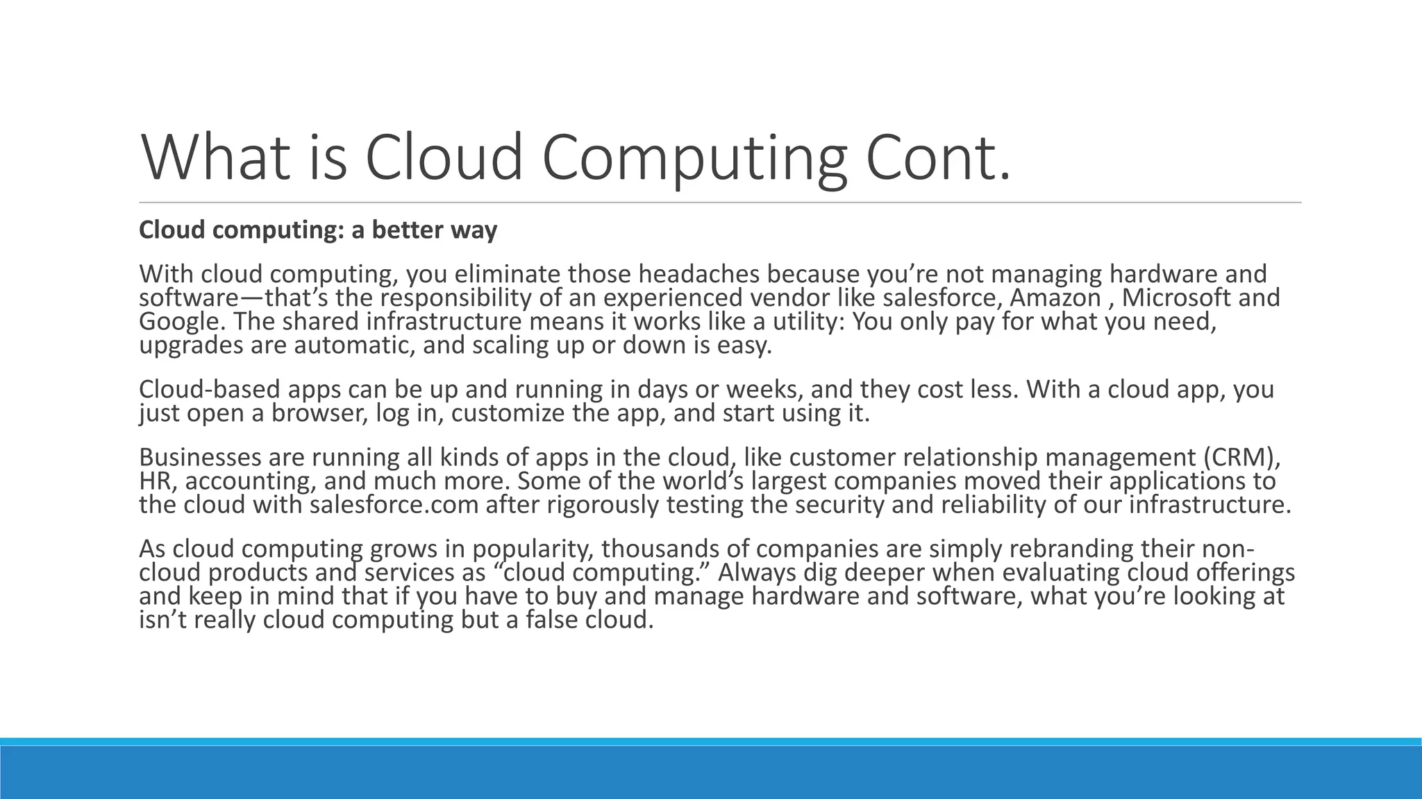 What is Cloud Computing Cont.
Cloud computing: a better way
With cloud computing, you eliminate those headaches because you’re not managing hardware and
software—that’s the responsibility of an experienced vendor like salesforce, Amazon , Microsoft and
Google. The shared infrastructure means it works like a utility: You only pay for what you need,
upgrades are automatic, and scaling up or down is easy.
Cloud-based apps can be up and running in days or weeks, and they cost less. With a cloud app, you
just open a browser, log in, customize the app, and start using it.
Businesses are running all kinds of apps in the cloud, like customer relationship management (CRM),
HR, accounting, and much more. Some of the world’s largest companies moved their applications to
the cloud with salesforce.com after rigorously testing the security and reliability of our infrastructure.
As cloud computing grows in popularity, thousands of companies are simply rebranding their non-
cloud products and services as “cloud computing.” Always dig deeper when evaluating cloud offerings
and keep in mind that if you have to buy and manage hardware and software, what you’re looking at
isn’t really cloud computing but a false cloud.
 