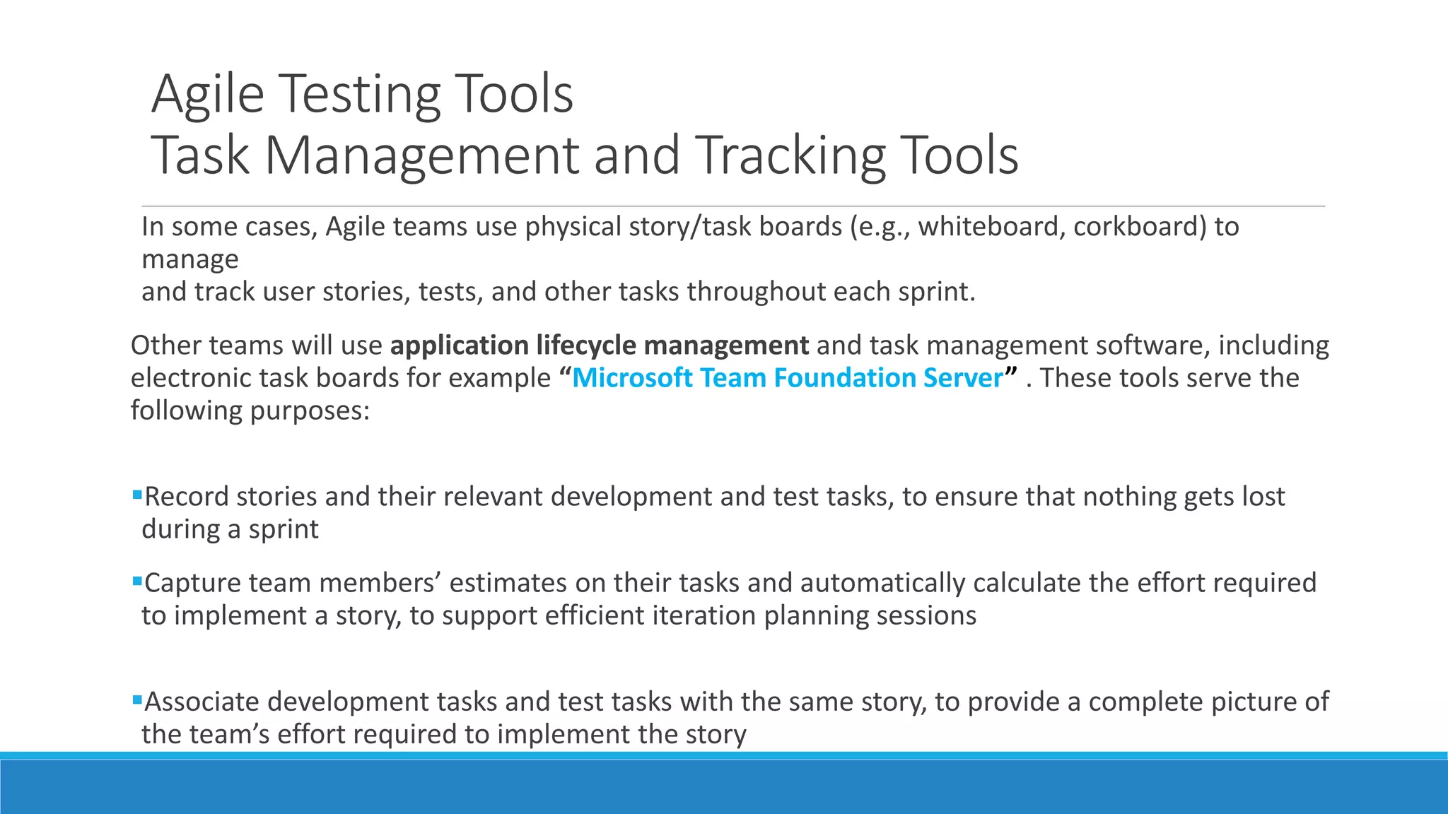 Agile Testing Tools
Task Management and Tracking Tools
In some cases, Agile teams use physical story/task boards (e.g., whiteboard, corkboard) to
manage
and track user stories, tests, and other tasks throughout each sprint.
Other teams will use application lifecycle management and task management software, including
electronic task boards for example “Microsoft Team Foundation Server” . These tools serve the
following purposes:
Record stories and their relevant development and test tasks, to ensure that nothing gets lost
during a sprint
Capture team members’ estimates on their tasks and automatically calculate the effort required
to implement a story, to support efficient iteration planning sessions
Associate development tasks and test tasks with the same story, to provide a complete picture of
the team’s effort required to implement the story
 