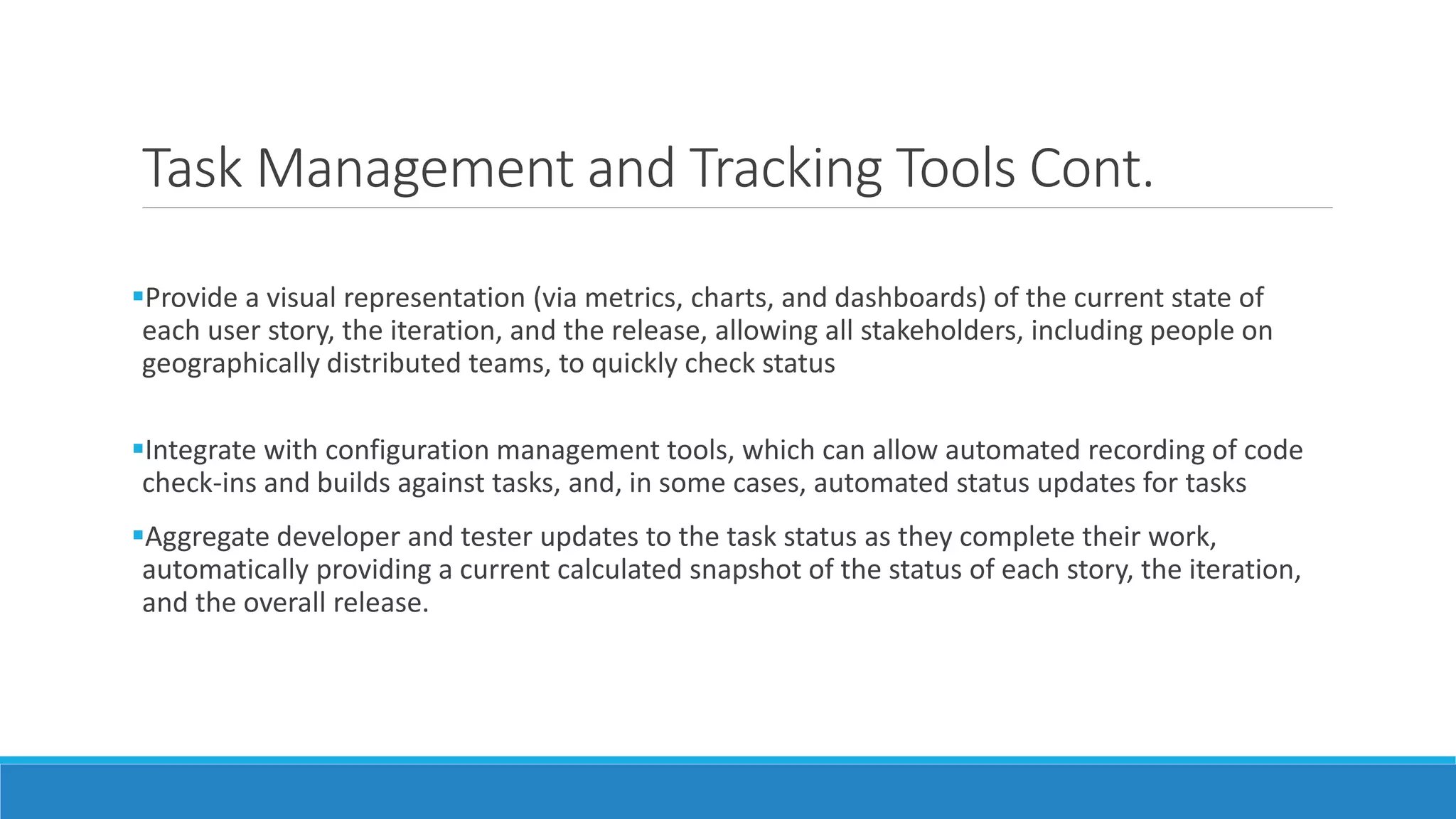 Task Management and Tracking Tools Cont.
Provide a visual representation (via metrics, charts, and dashboards) of the current state of
each user story, the iteration, and the release, allowing all stakeholders, including people on
geographically distributed teams, to quickly check status
Integrate with configuration management tools, which can allow automated recording of code
check-ins and builds against tasks, and, in some cases, automated status updates for tasks
Aggregate developer and tester updates to the task status as they complete their work,
automatically providing a current calculated snapshot of the status of each story, the iteration,
and the overall release.
 