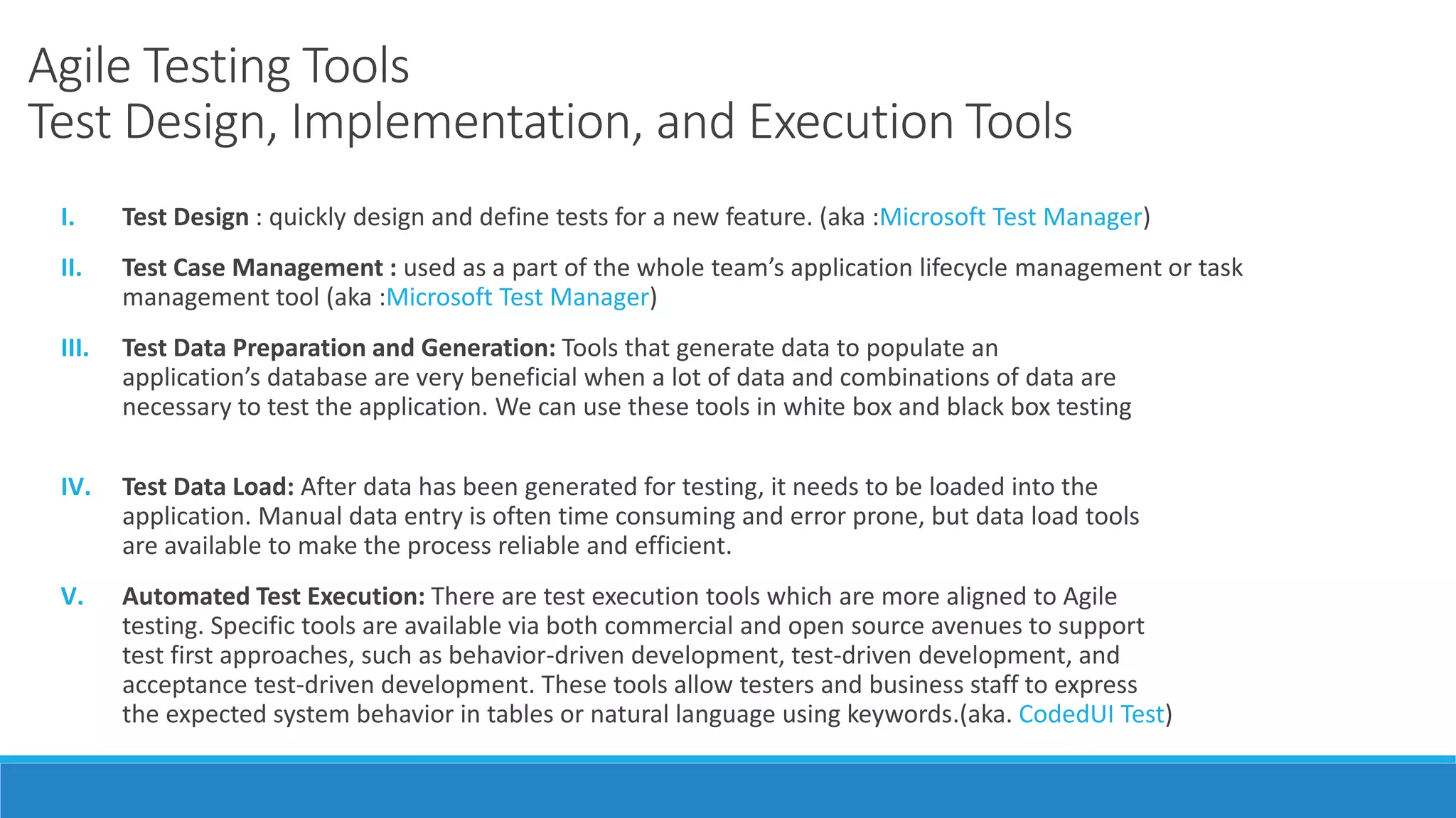 Agile Testing Tools
Test Design, Implementation, and Execution Tools
I. Test Design : quickly design and define tests for a new feature. (aka :Microsoft Test Manager)
II. Test Case Management : used as a part of the whole team’s application lifecycle management or task
management tool (aka :Microsoft Test Manager)
III. Test Data Preparation and Generation: Tools that generate data to populate an
application’s database are very beneficial when a lot of data and combinations of data are
necessary to test the application. We can use these tools in white box and black box testing
IV. Test Data Load: After data has been generated for testing, it needs to be loaded into the
application. Manual data entry is often time consuming and error prone, but data load tools
are available to make the process reliable and efficient.
V. Automated Test Execution: There are test execution tools which are more aligned to Agile
testing. Specific tools are available via both commercial and open source avenues to support
test first approaches, such as behavior-driven development, test-driven development, and
acceptance test-driven development. These tools allow testers and business staff to express
the expected system behavior in tables or natural language using keywords.(aka. CodedUI Test)
 