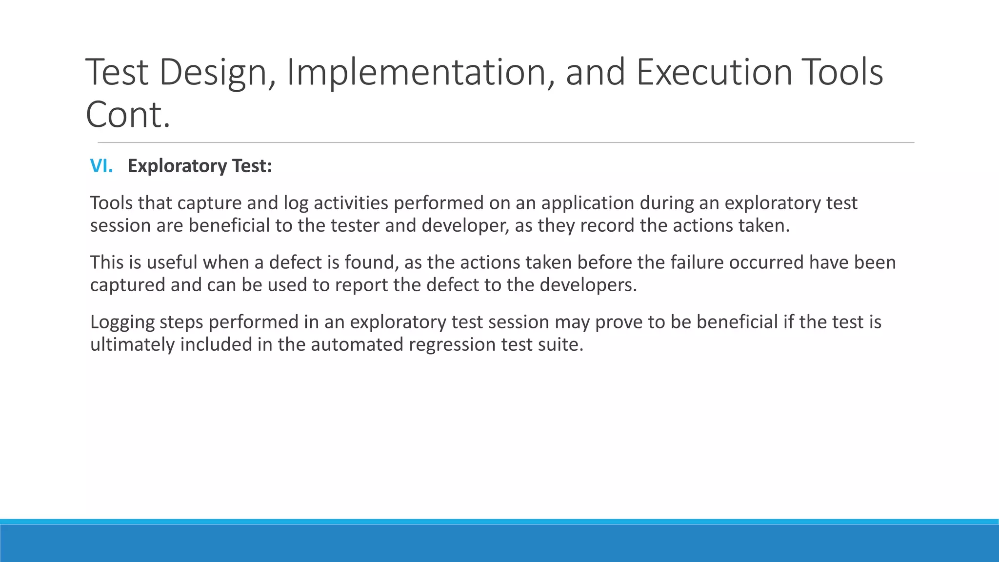 Test Design, Implementation, and Execution Tools
Cont.
VI. Exploratory Test:
Tools that capture and log activities performed on an application during an exploratory test
session are beneficial to the tester and developer, as they record the actions taken.
This is useful when a defect is found, as the actions taken before the failure occurred have been
captured and can be used to report the defect to the developers.
Logging steps performed in an exploratory test session may prove to be beneficial if the test is
ultimately included in the automated regression test suite.
 