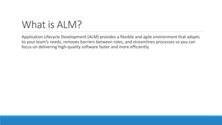 What is ALM?
Application Lifecycle Development (ALM) provides a flexible and agile environment that adapts
to your team’s needs, removes barriers between roles, and streamlines processes so you can
focus on delivering high-quality software faster and more efficiently.
 