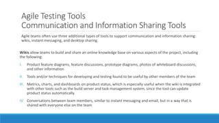 Agile Testing Tools
Communication and Information Sharing Tools
Agile teams often use three additional types of tools to support communication and information sharing:
wikis, instant messaging, and desktop sharing.
Wikis allow teams to build and share an online knowledge base on various aspects of the project, including
the following:
I. Product feature diagrams, feature discussions, prototype diagrams, photos of whiteboard discussions,
and other information
II. Tools and/or techniques for developing and testing found to be useful by other members of the team
III. Metrics, charts, and dashboards on product status, which is especially useful when the wiki is integrated
with other tools such as the build server and task management system, since the tool can update
product status automatically
IV. Conversations between team members, similar to instant messaging and email, but in a way that is
shared with everyone else on the team
 