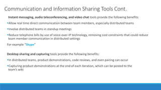 Communication and Information Sharing Tools Cont.
Instant messaging, audio teleconferencing, and video chat tools provide the following benefits:
Allow real time direct communication between team members, especially distributed teams
Involve distributed teams in standup meetings
Reduce telephone bills by use of voice-over-IP technology, removing cost constraints that could reduce
team member communication in distributed settings
For example “Skype”
Desktop sharing and capturing tools provide the following benefits:
In distributed teams, product demonstrations, code reviews, and even pairing can occur
Capturing product demonstrations at the end of each iteration, which can be posted to the
team’s wiki
 