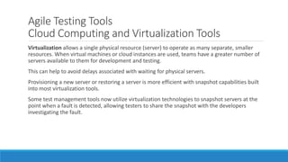 Agile Testing Tools
Cloud Computing and Virtualization Tools
Virtualization allows a single physical resource (server) to operate as many separate, smaller
resources. When virtual machines or cloud instances are used, teams have a greater number of
servers available to them for development and testing.
This can help to avoid delays associated with waiting for physical servers.
Provisioning a new server or restoring a server is more efficient with snapshot capabilities built
into most virtualization tools.
Some test management tools now utilize virtualization technologies to snapshot servers at the
point when a fault is detected, allowing testers to share the snapshot with the developers
investigating the fault.
 