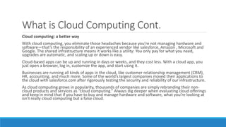 What is Cloud Computing Cont.
Cloud computing: a better way
With cloud computing, you eliminate those headaches because you’re not managing hardware and
software—that’s the responsibility of an experienced vendor like salesforce, Amazon , Microsoft and
Google. The shared infrastructure means it works like a utility: You only pay for what you need,
upgrades are automatic, and scaling up or down is easy.
Cloud-based apps can be up and running in days or weeks, and they cost less. With a cloud app, you
just open a browser, log in, customize the app, and start using it.
Businesses are running all kinds of apps in the cloud, like customer relationship management (CRM),
HR, accounting, and much more. Some of the world’s largest companies moved their applications to
the cloud with salesforce.com after rigorously testing the security and reliability of our infrastructure.
As cloud computing grows in popularity, thousands of companies are simply rebranding their non-
cloud products and services as “cloud computing.” Always dig deeper when evaluating cloud offerings
and keep in mind that if you have to buy and manage hardware and software, what you’re looking at
isn’t really cloud computing but a false cloud.
 