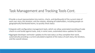 Task Management and Tracking Tools Cont.
Provide a visual representation (via metrics, charts, and dashboards) of the current state of
each user story, the iteration, and the release, allowing all stakeholders, including people on
geographically distributed teams, to quickly check status
Integrate with configuration management tools, which can allow automated recording of code
check-ins and builds against tasks, and, in some cases, automated status updates for tasks
Aggregate developer and tester updates to the task status as they complete their work,
automatically providing a current calculated snapshot of the status of each story, the iteration,
and the overall release.
 