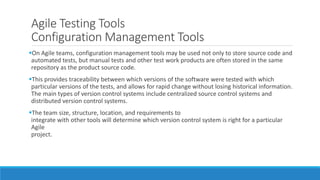 Agile Testing Tools
Configuration Management Tools
On Agile teams, configuration management tools may be used not only to store source code and
automated tests, but manual tests and other test work products are often stored in the same
repository as the product source code.
This provides traceability between which versions of the software were tested with which
particular versions of the tests, and allows for rapid change without losing historical information.
The main types of version control systems include centralized source control systems and
distributed version control systems.
The team size, structure, location, and requirements to
integrate with other tools will determine which version control system is right for a particular
Agile
project.
 