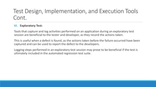 Test Design, Implementation, and Execution Tools
Cont.
VI. Exploratory Test:
Tools that capture and log activities performed on an application during an exploratory test
session are beneficial to the tester and developer, as they record the actions taken.
This is useful when a defect is found, as the actions taken before the failure occurred have been
captured and can be used to report the defect to the developers.
Logging steps performed in an exploratory test session may prove to be beneficial if the test is
ultimately included in the automated regression test suite.
 