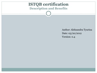 ISTQB certification
Description and Benefits




                    Author: Aleksandra Tyurina
                    Date: 03/20/2012
                    Version: 0.4
 