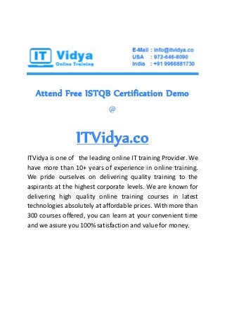 Attend Free ISTQB Certification Demo
@
ITVidya.co
ITVidya is one of the leading online IT training Provider. We
have more than 10+ years of experience in online training.
We pride ourselves on delivering quality training to the
aspirants at the highest corporate levels. We are known for
delivering high quality online training courses in latest
technologies absolutely at affordable prices. With more than
300 courses offered, you can learn at your convenient time
and we assure you 100% satisfaction and value for money.
 