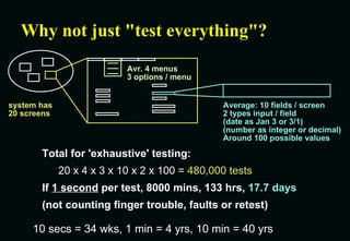Why not just "test everything"? Total for 'exhaustive' testing: 20 x 4 x 3 x 10 x 2 x 100 =  480,000 tests If  1 second  per test, 8000 mins, 133 hrs,  17.7 days (not counting finger trouble, faults or retest) 10 secs = 34 wks, 1 min = 4 yrs, 10 min = 40 yrs system has 20 screens Average: 10 fields / screen 2 types input / field (date as Jan 3 or 3/1) (number as integer or decimal) Around 100 possible values Avr. 4 menus 3 options / menu 