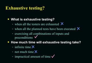 Exhaustive testing? What is exhaustive testing? when all the testers are exhausted when all the planned tests have been executed exercising all combinations of inputs and preconditions How much time will exhaustive testing take? infinite time not much time impractical amount of time 